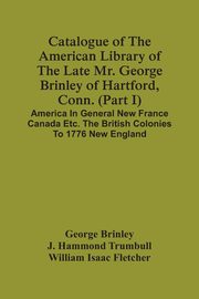 Catalogue Of The American Library Of The Late Mr. George Brinley Of Hartford, Conn. (Part I) America In General New France Canada Etc. The British Colonies To 1776 New England, Brinley George
