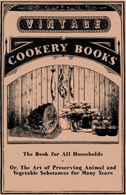 The Book for All Households - Or, The Art of Preserving Animal and Vegetable Substances for Many Years, Anon