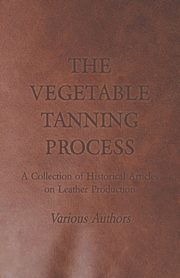 The Vegetable Tanning Process - A Collection of Historical Articles on Leather Production, Various