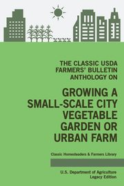 The Classic USDA Farmers' Bulletin Anthology on Growing a Small-Scale City Vegetable Garden or Urban Farm (Legacy Edition), U.S. Department of Agriculture