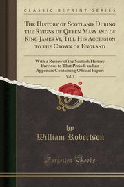 ksiazka tytu: The History of Scotland During the Reigns of Queen Mary and of King James Vi, Till His Accession to the Crown of England, Vol. 3 autor: Robertson William