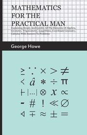 Mathematics for the Practical Man;Explaining Simply and Quickly all the Elements of Algebra, Geometry, Trigonometry, Logarithms, Coordinate Geometry, Calculus with Answers to Problems, Howe George