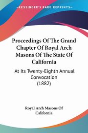 Proceedings Of The Grand Chapter Of Royal Arch Masons Of The State Of California, Royal Arch Masons Of California