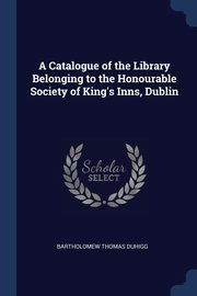 A Catalogue of the Library Belonging to the Honourable Society of King's Inns, Dublin, Duhigg Bartholomew Thomas