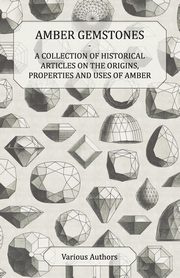 Amber Gemstones - A Collection of Historical Articles on the Origins, Properties and Uses of Amber, Various