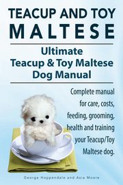 Teacup Maltese and Toy Maltese Dogs. Ultimate Teacup & Toy Maltese Book. Complete manual for care, costs, feeding, grooming, health and training your Teacup/Toy Maltese dog., Hoppendale George