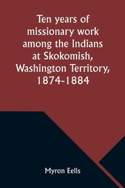 Ten years of missionary work among the Indians at Skokomish, Washington Territory, 1874-1884, Eells Myron