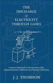 The Discharge of Electricity Through Gases - Lectures Delivered on the Occasion of the Sesquicentennial Celebration of Princeton University, Thomson J. J.