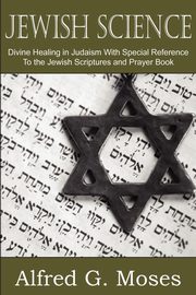 Jewish Science, Divine Healing in Judaism with Special Reference to the Jewish Scriptures and Prayer Book, Moses Alfred