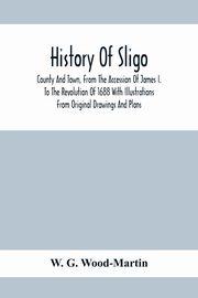 History Of Sligo ; County And Town, From The Accession Of James I. To The Revolution Of 1688 With Illustrations From Original Drawings And Plans, G. Wood-Martin W.