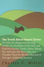 The Truth About Sweet Clover - Its Value For Honey, For Plowing Under, As A Fertilizer Of The Soil, And Food For Horses, Cattle, Swine, Sheep, Etc; And Last, But Not Least, As A Valuable Plant For The Introduction Of Nitrogen-gathering Bacteria, Miller Charles C.