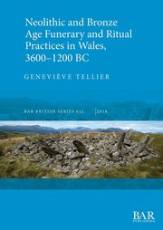 Neolithic and Bronze Age Funerary and Ritual Practices in Wales, 3600-1200 BC, Tellier Genevi?ve