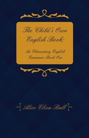 The Child's Own English Book; An Elementary English Grammar - Book One, Ball Alice Eliza