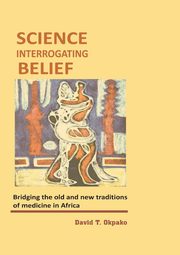 Science Interrogating Belief. Bridging the Old and New Traditions of Medicine in Africa, Okpako David T.