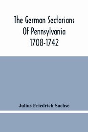 The German Sectarians Of Pennsylvania 1708-1742, Friedrich Sachse Julius