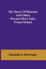 The Story of Rustem, and other Persian hero tales from Firdusi, D. Renninger Elizabeth