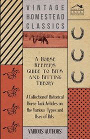 A Horse Keeper's Guide to Bits and Bitting Theory - A Collection of Historical Horse Tack Articles on the Various Types and Uses of Bits, Various