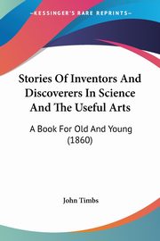 Stories Of Inventors And Discoverers In Science And The Useful Arts, Timbs John