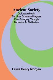 Ancient Society; Or, Researches in the Lines of Human Progress from Savagery, through Barbarism to Civilization, Henry Morgan Lewis