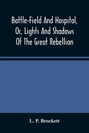 Battle-Field And Hospital, Or, Lights And Shadows Of The Great Rebellion, P. Brockett L.