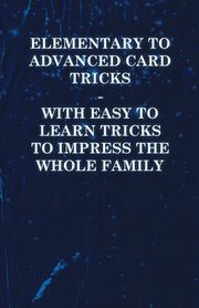Elementary to Advanced Card Tricks - With Easy to Learn Tricks to Impress the Whole Family, Anon