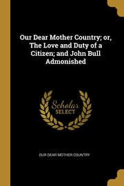 Our Dear Mother Country; or, The Love and Duty of a Citizen; and John Bull Admonished, Dear Mother Country Our