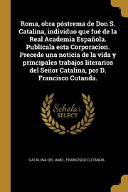 Roma, obra pstrema de Don S. Catalina, individuo que fu de la Real Academia Espa?ola. Publcala esta Corporacion. Precede una noticia de la vida y principales trabajos literarios del Se?or Catalina, por D. Francisco Cutanda., Catalina del Amo.