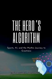 The Hero's Algorithm, Sports, AI, and the Mythic Journey to Greatness, joseph Emmanuel