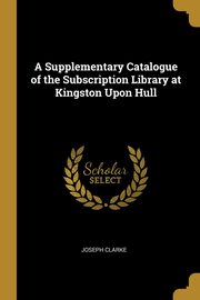 A Supplementary Catalogue of the Subscription Library at Kingston Upon Hull, Clarke Joseph