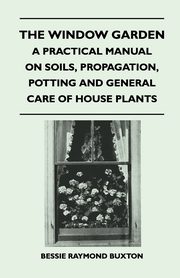 The Window Garden - A Practical Manual On Soils, Propagation, Potting And General Care Of House Plants, Buxton Bessie Raymond