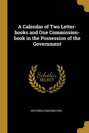 A Calendar of Two Letter-books and One Commission-book in the Possession of the Government, Macmechan Archibald
