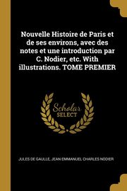 Nouvelle Histoire de Paris et de ses environs, avec des notes et une introduction par C. Nodier, etc. With illustrations. TOME PREMIER, Gaulle Jules de