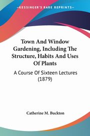 Town And Window Gardening, Including The Structure, Habits And Uses Of Plants, Buckton Catherine M.