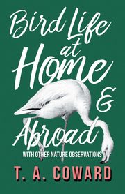 Bird Life at Home and Abroad - With Other Nature Observations, Coward T. A.