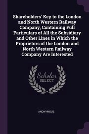 Shareholders' Key to the London and North Western Railway Company, Containing Full Particulars of All the Subsidiary and Other Lines in Which the Proprietors of the London and North Western Railway Company Are Interested, Anonymous