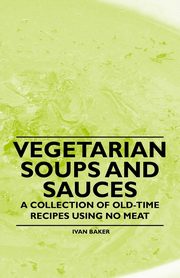 Vegetarian Soups and Sauces - A Collection of Old-Time Recipes Using No Meat, Baker Ivan