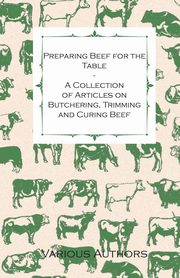 Preparing Beef for the Table - A Collection of Articles on Butchering, Trimming and Curing Beef, Various