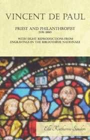 Vincent de Paul - Priest and Philanthropist - 1576-1660 - With Eight Reproductions from Engravings in the Biblioth?ue Nationale, Sanders Ella Katharine