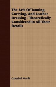 The Arts Of Tanning, Currying, And Leather Dressing - Theoretically Considered In All Their Details, Morfit Campbell