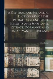 A General and Heraldic Dictionary of the Peerages of England, Ireland, and Scotland, Extinct, Dormant, and in Abeyance. England, Burke John