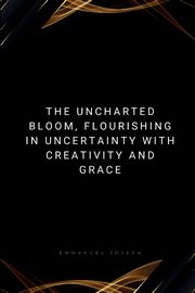 The Uncharted Bloom, Flourishing in Uncertainty with Creativity and Grace, Joseph Emmanuel
