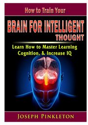 How to Train Your Brain for Intelligent Thought Learn How to Master Learning, Cognition, & Increase IQ, Pinkleton Joseph