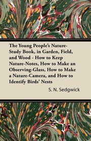 The Young People's Nature-Study Book, in Garden, Field, and Wood - How to Keep Nature-Notes, How to Make an Observing-Glass, How to Make a Nature-Camera, and How to Identify Birds' Nests, Sedgwick S. N.