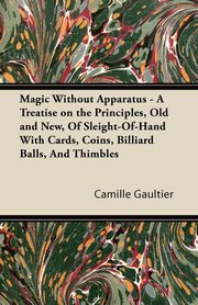 Magic Without Apparatus - A Treatise on the Principles, Old and New, Of Sleight-Of-Hand With Cards, Coins, Billiard Balls, And Thimbles, Gaultier Camille