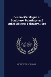 General Catalogue of Sculpture, Paintings and Other Objects, February, 1907, Art Institute Of Chicago