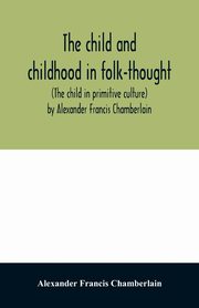 The child and childhood in folk-thought (The child in primitive culture) by Alexander Francis Chamberlain, Francis Chamberlain Alexander