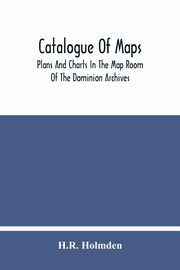 Catalogue Of Maps, Plans And Charts In The Map Room Of The Dominion Archives, Holmden H.R.
