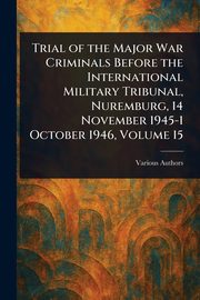 Trial of the Major War Criminals Before the International Military Tribunal, Nuremburg, 14 November 1945-1 October 1946, Volume 15, Various