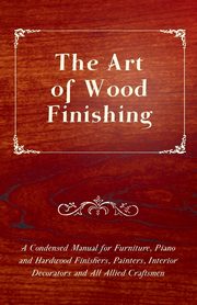 The Art of Wood Finishing - A Condensed Manual for Furniture, Piano and Hardwood Finishers, Painters, Interior Decorators and All Allied Craftsmen, Anon