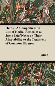 Herbs - A Comprehensive List of Herbal Remedies & Some Brief Notes on Their Adaptability to the Treatment of Common Illnesses, Anon